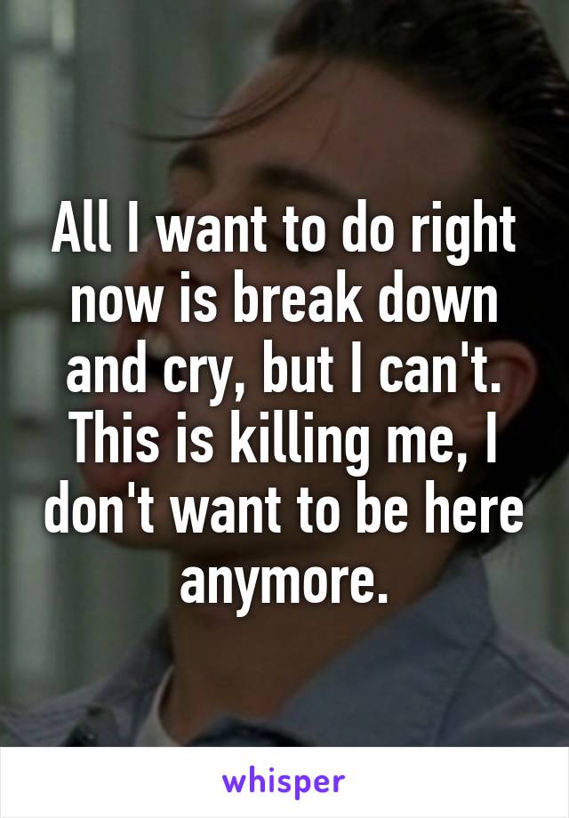 All I want to do right now is break down and cry, but I can't. This is killing me, I don't want to be here anymore.