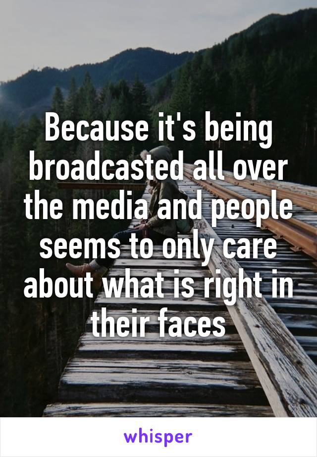 Because it's being broadcasted all over the media and people seems to only care about what is right in their faces