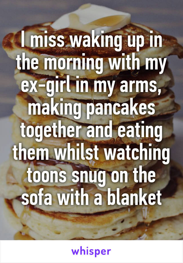 I miss waking up in the morning with my ex-girl in my arms, making pancakes together and eating them whilst watching toons snug on the sofa with a blanket
