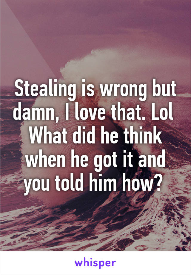 Stealing is wrong but damn, I love that. Lol 
What did he think when he got it and you told him how? 