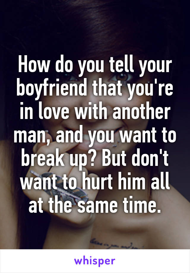 How do you tell your boyfriend that you're in love with another man, and you want to break up? But don't want to hurt him all at the same time.