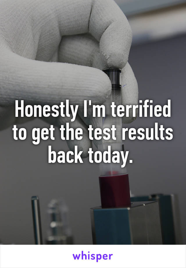 Honestly I'm terrified to get the test results back today. 