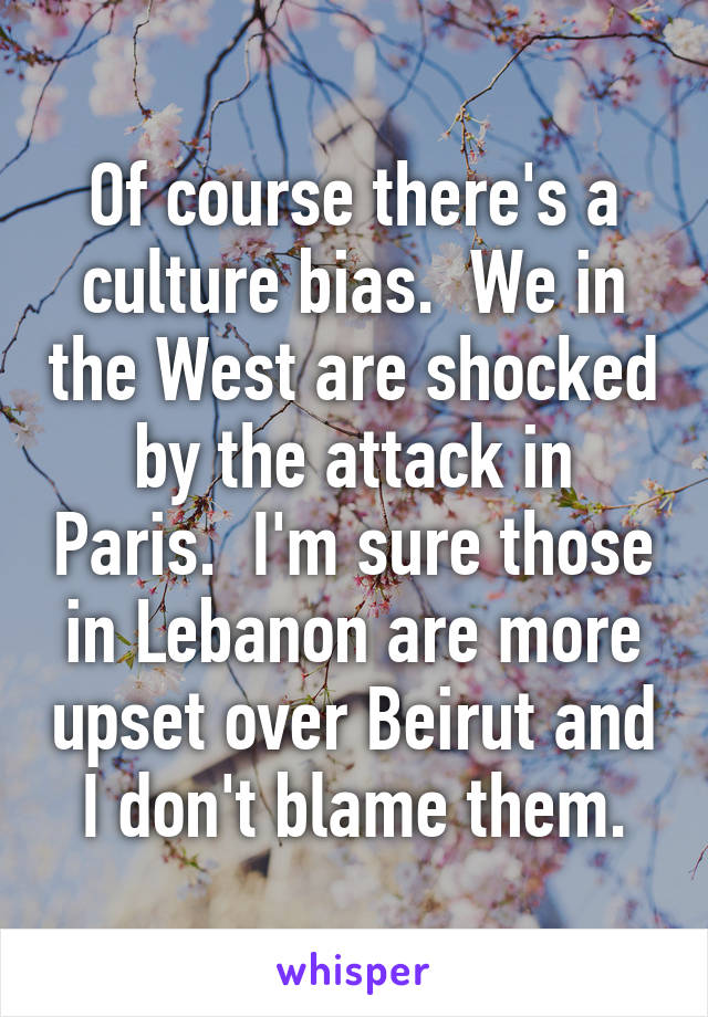 Of course there's a culture bias.  We in the West are shocked by the attack in Paris.  I'm sure those in Lebanon are more upset over Beirut and I don't blame them.