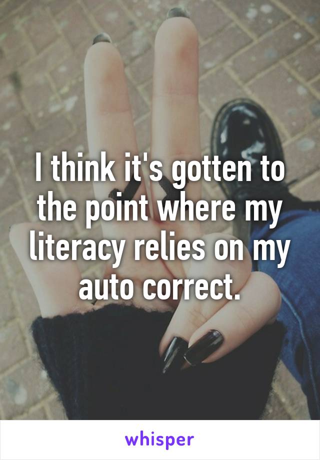 I think it's gotten to the point where my literacy relies on my auto correct.