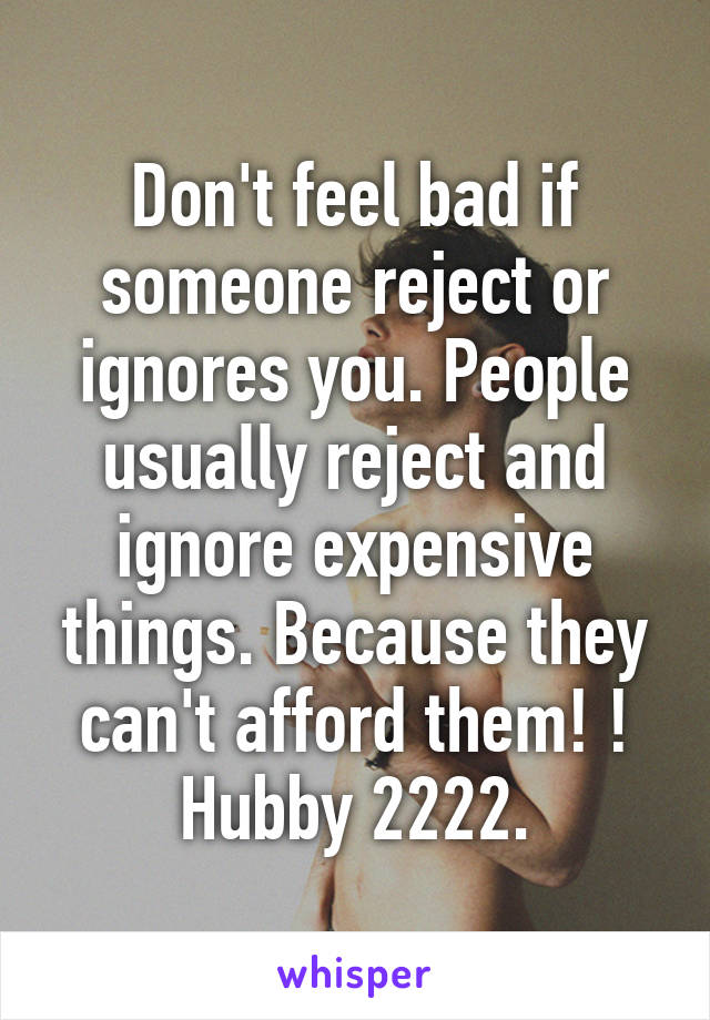 Don't feel bad if someone reject or ignores you. People usually reject and ignore expensive things. Because they can't afford them! !
Hubby 2222.