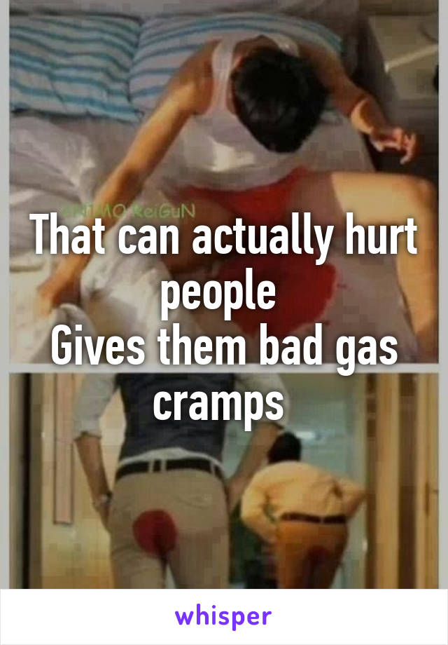 That can actually hurt people 
Gives them bad gas cramps 
