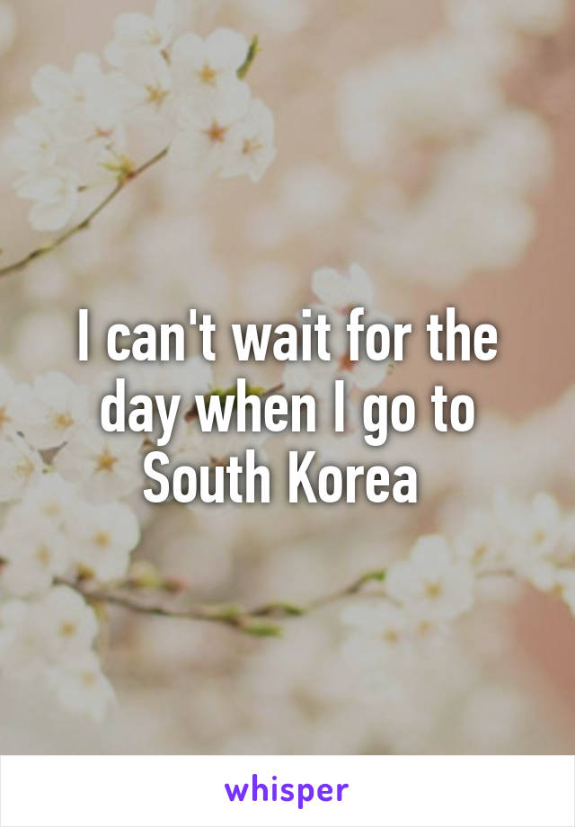 I can't wait for the day when I go to South Korea 