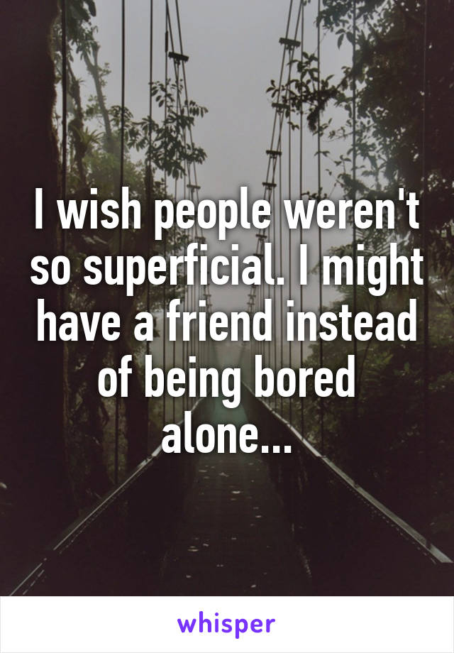 I wish people weren't so superficial. I might have a friend instead of being bored alone...