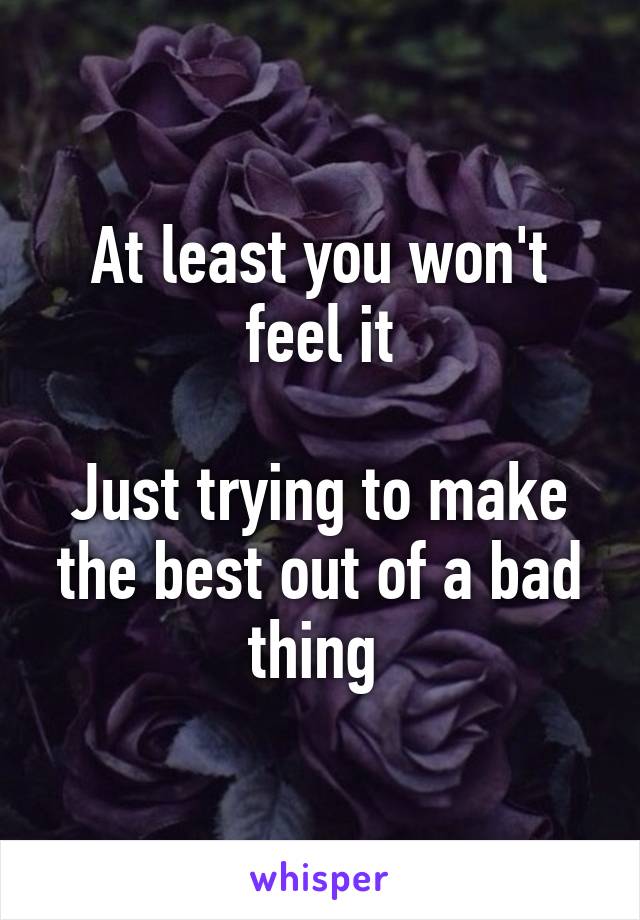 At least you won't feel it

Just trying to make the best out of a bad thing 