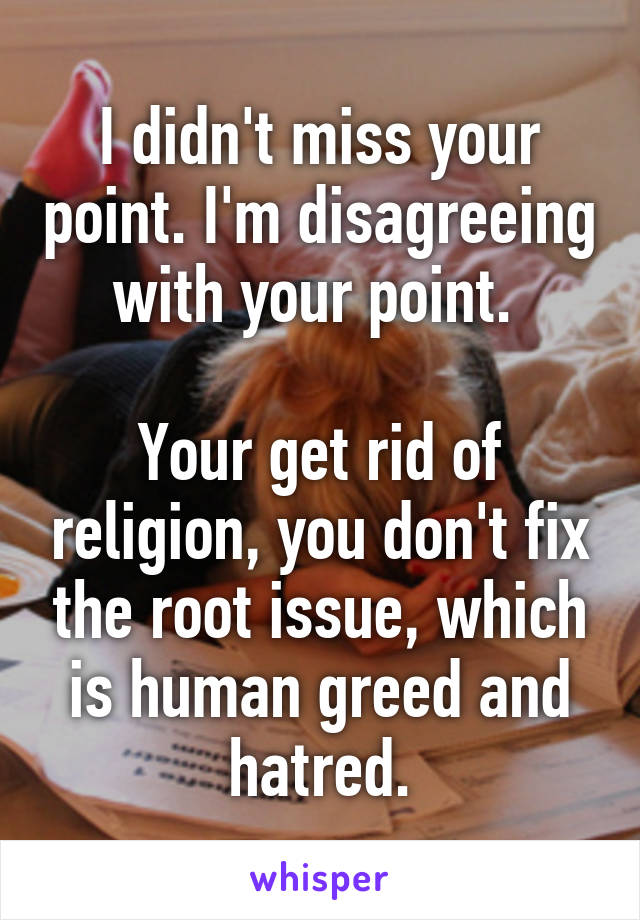 I didn't miss your point. I'm disagreeing with your point. 

Your get rid of religion, you don't fix the root issue, which is human greed and hatred.