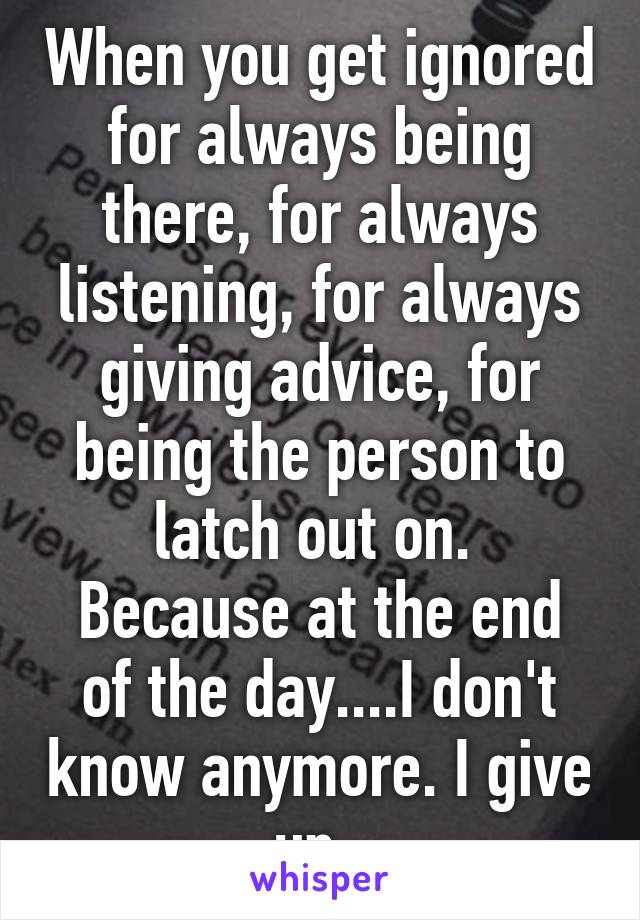 When you get ignored for always being there, for always listening, for always giving advice, for being the person to latch out on. 
Because at the end of the day....I don't know anymore. I give up. 