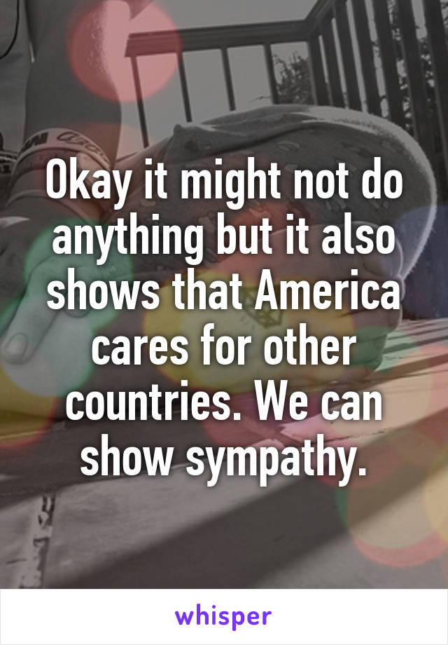 Okay it might not do anything but it also shows that America cares for other countries. We can show sympathy.