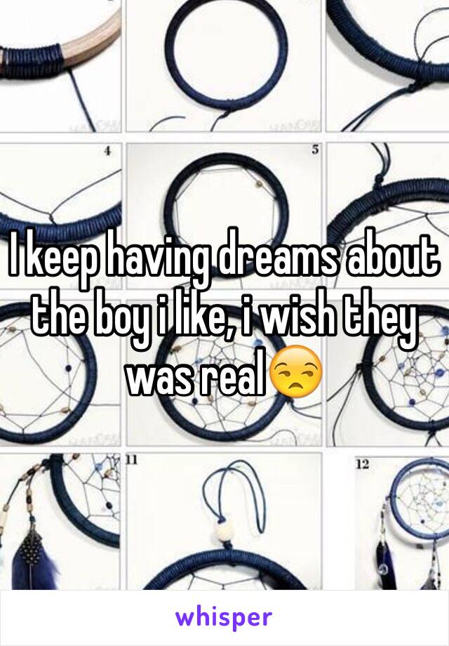 I keep having dreams about the boy i like, i wish they was real😒