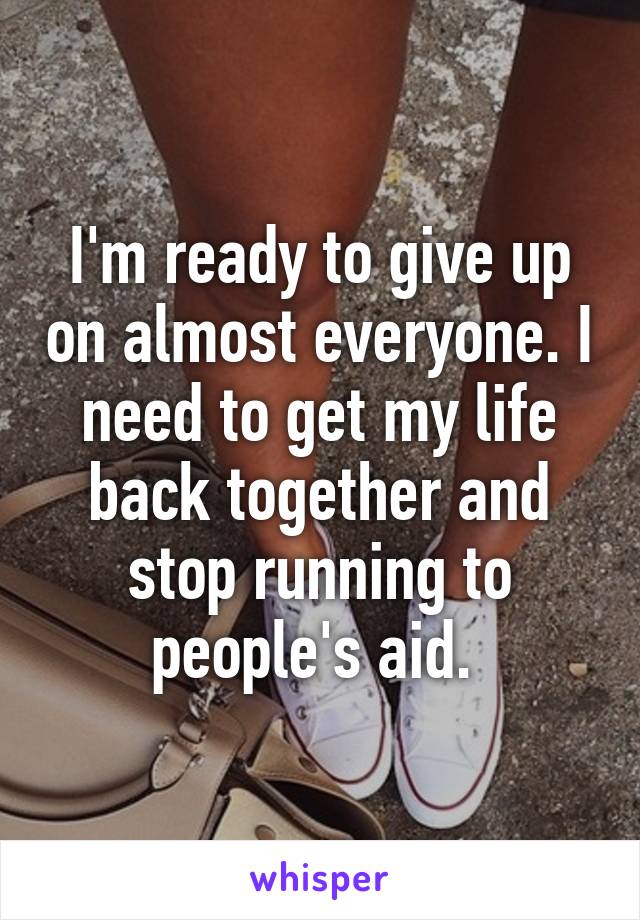 I'm ready to give up on almost everyone. I need to get my life back together and stop running to people's aid. 