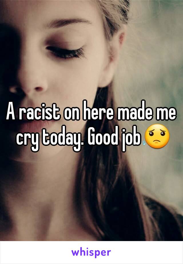 A racist on here made me cry today. Good job😟