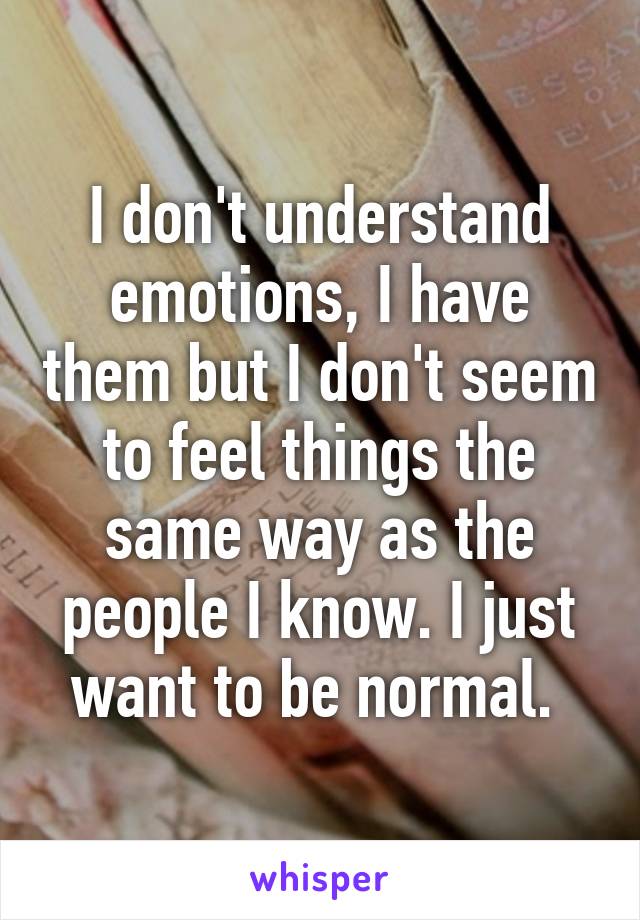 I don't understand emotions, I have them but I don't seem to feel things the same way as the people I know. I just want to be normal. 