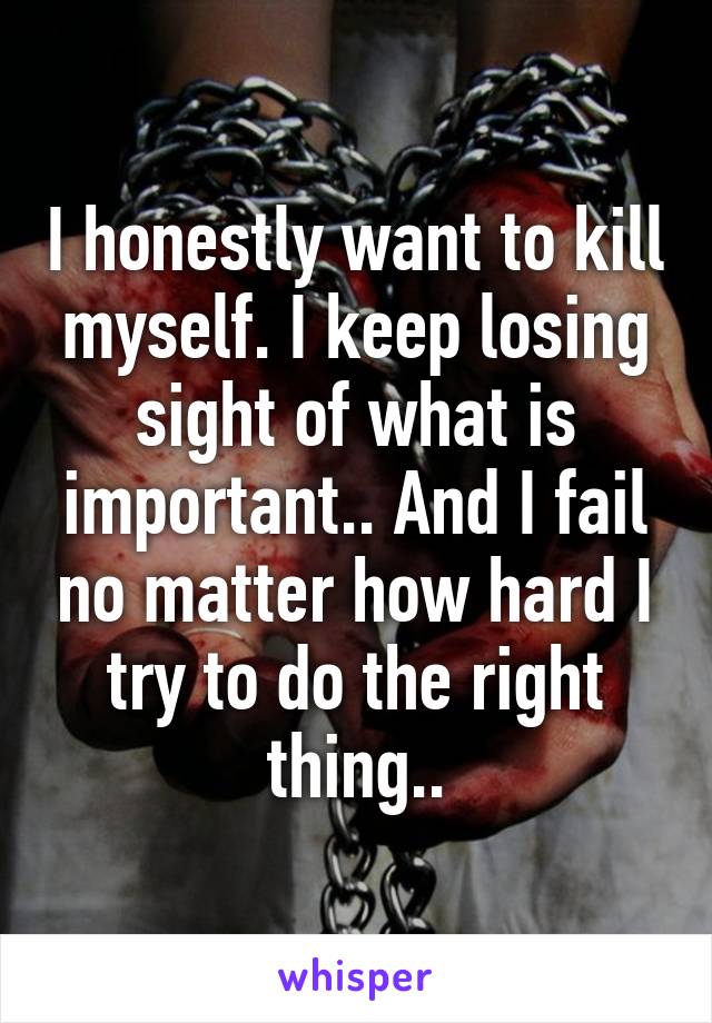 I honestly want to kill myself. I keep losing sight of what is important.. And I fail no matter how hard I try to do the right thing..