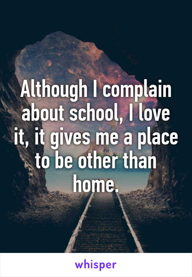 Although I complain about school, I love it, it gives me a place to be other than home.