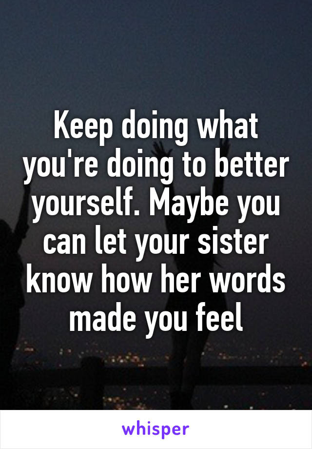 Keep doing what you're doing to better yourself. Maybe you can let your sister know how her words made you feel