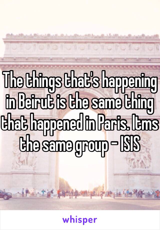 The things that's happening in Beirut is the same thing that happened in Paris. Itms the same group - ISIS 