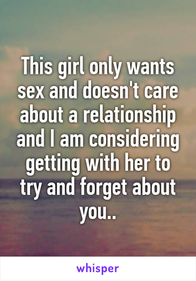 This girl only wants sex and doesn't care about a relationship and I am considering getting with her to try and forget about you..