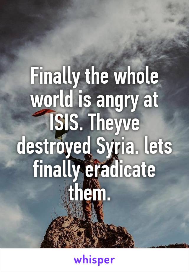 Finally the whole world is angry at ISIS. Theyve destroyed Syria. lets finally eradicate them.  