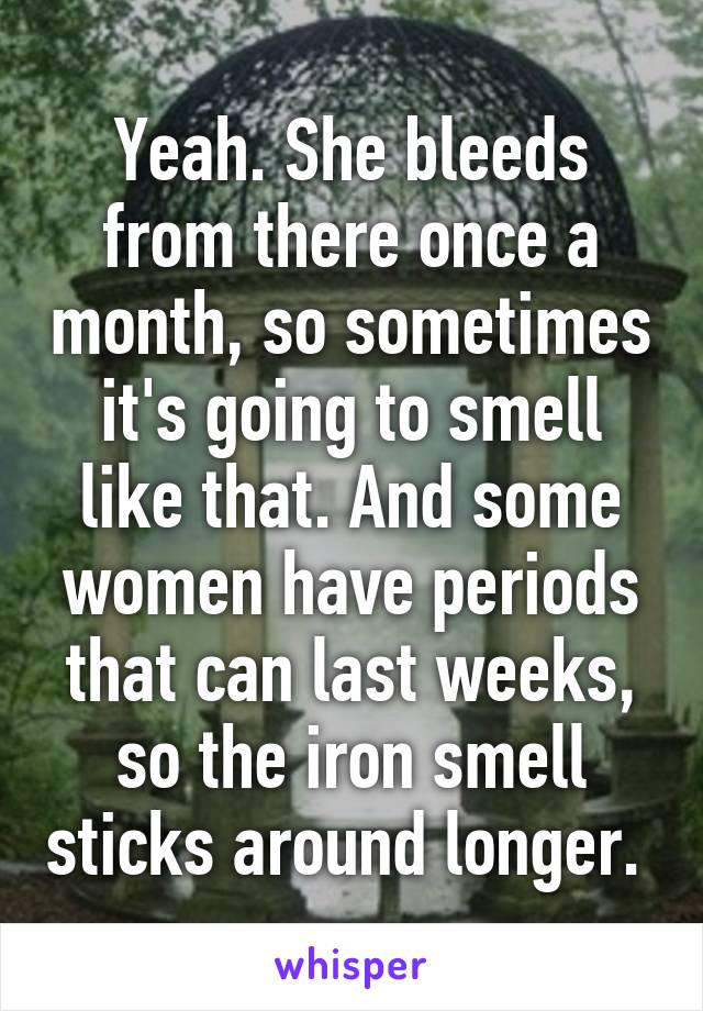 Yeah. She bleeds from there once a month, so sometimes it's going to smell like that. And some women have periods that can last weeks, so the iron smell sticks around longer. 