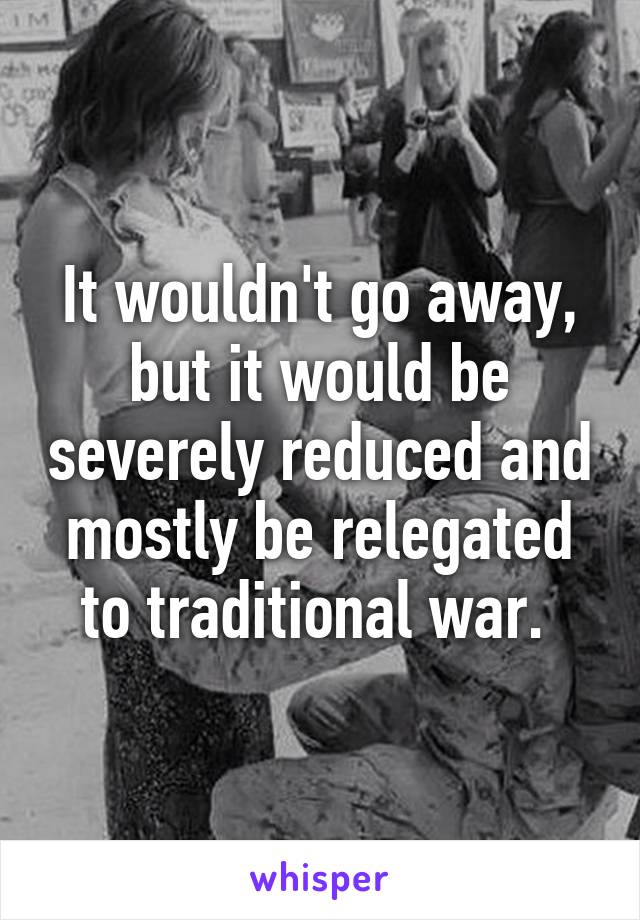 It wouldn't go away, but it would be severely reduced and mostly be relegated to traditional war. 