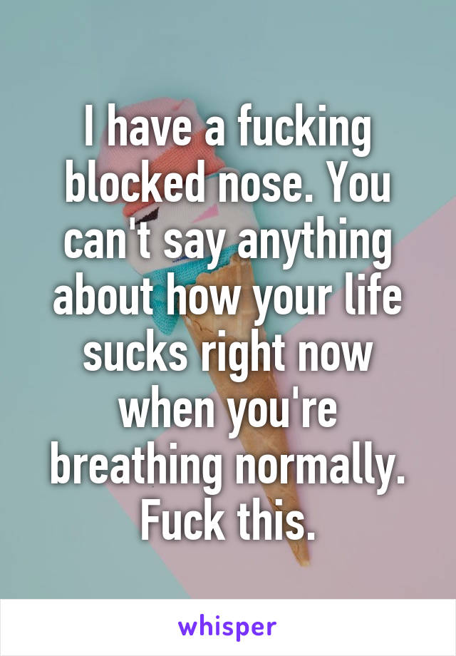 I have a fucking blocked nose. You can't say anything about how your life sucks right now when you're breathing normally. Fuck this.