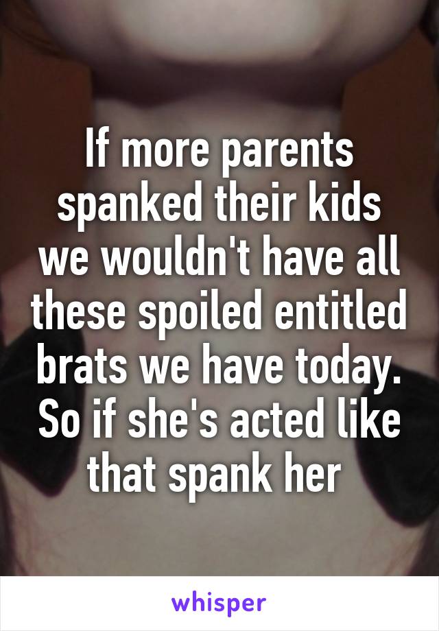 If more parents spanked their kids we wouldn't have all these spoiled entitled brats we have today. So if she's acted like that spank her 