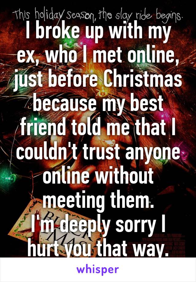 I broke up with my ex, who I met online, just before Christmas because my best friend told me that I couldn't trust anyone online without meeting them.
I'm deeply sorry I hurt you that way.