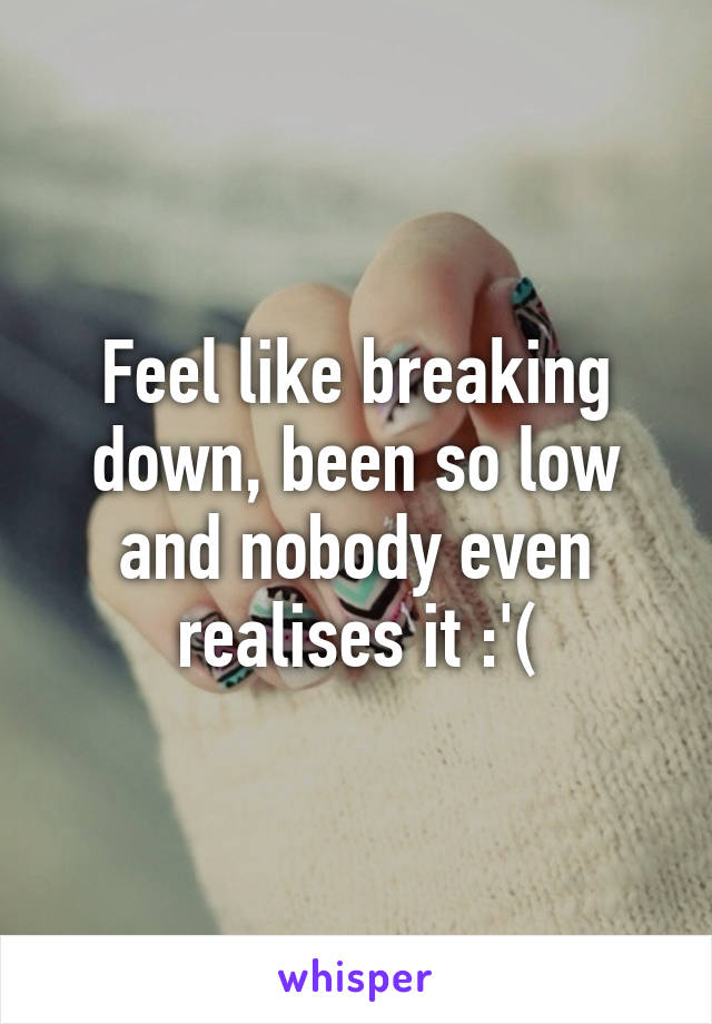 Feel like breaking down, been so low and nobody even realises it :'(