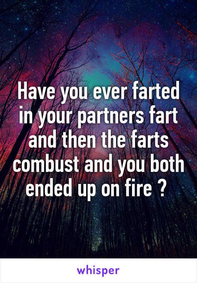 Have you ever farted in your partners fart and then the farts combust and you both ended up on fire ? 