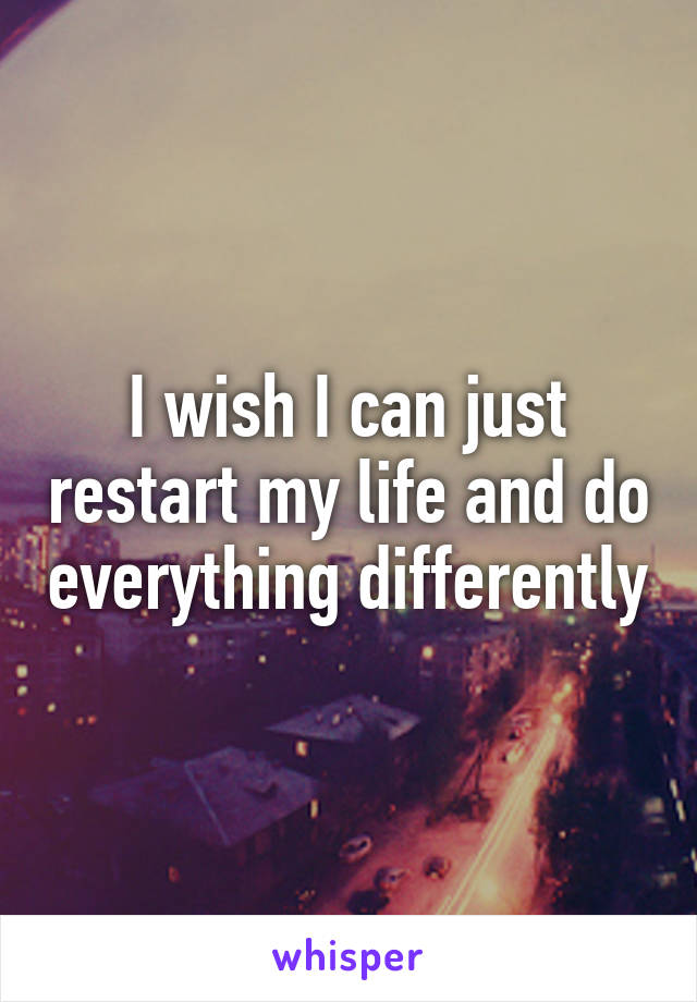 I wish I can just restart my life and do everything differently