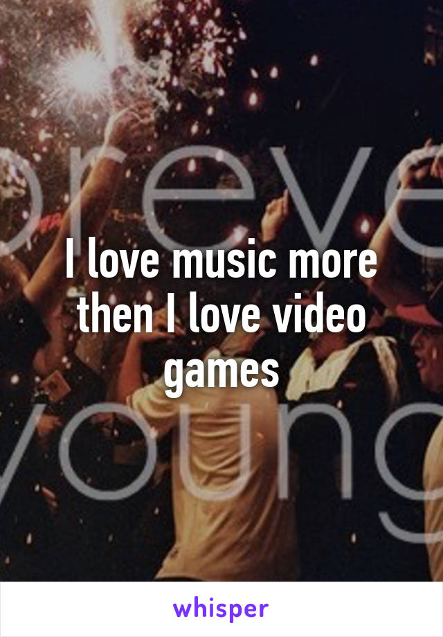 I love music more then I love video games