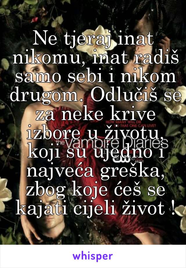 Ne tjeraj inat nikomu, inat radiš samo sebi i nikom drugom. Odlučiš se za neke krive izbore u životu, koji su ujedno i najveća greška, zbog koje ćeš se kajati cijeli život !
 