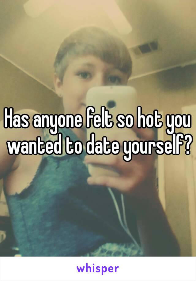 Has anyone felt so hot you wanted to date yourself?