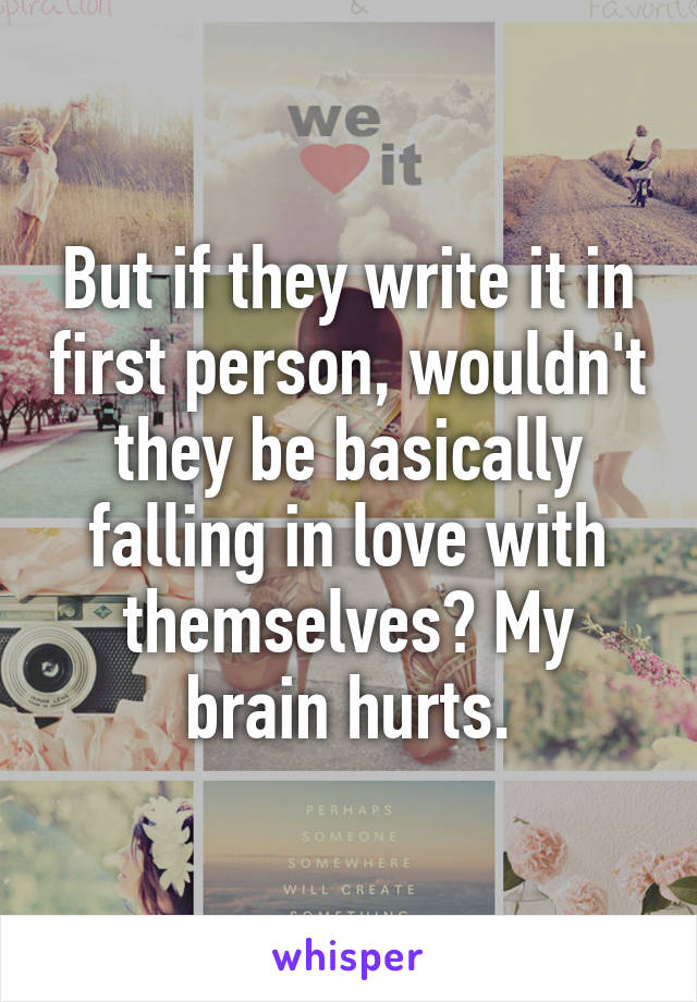 But if they write it in first person, wouldn't they be basically falling in love with themselves? My brain hurts.