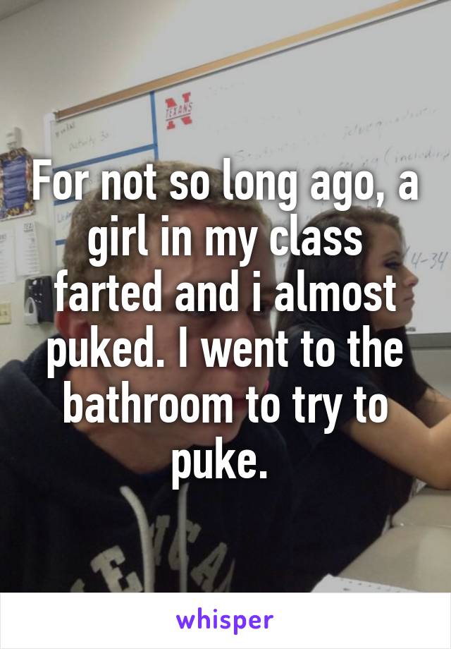 For not so long ago, a girl in my class farted and i almost puked. I went to the bathroom to try to puke. 