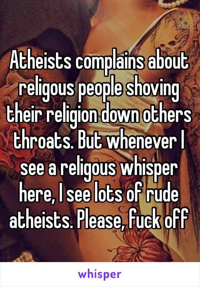 Atheists complains about religous people shoving their religion down others throats. But whenever I see a religous whisper here, I see lots of rude atheists. Please, fuck off