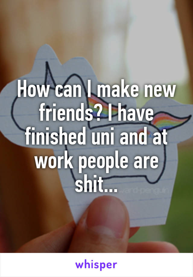 How can I make new friends? I have finished uni and at work people are shit...