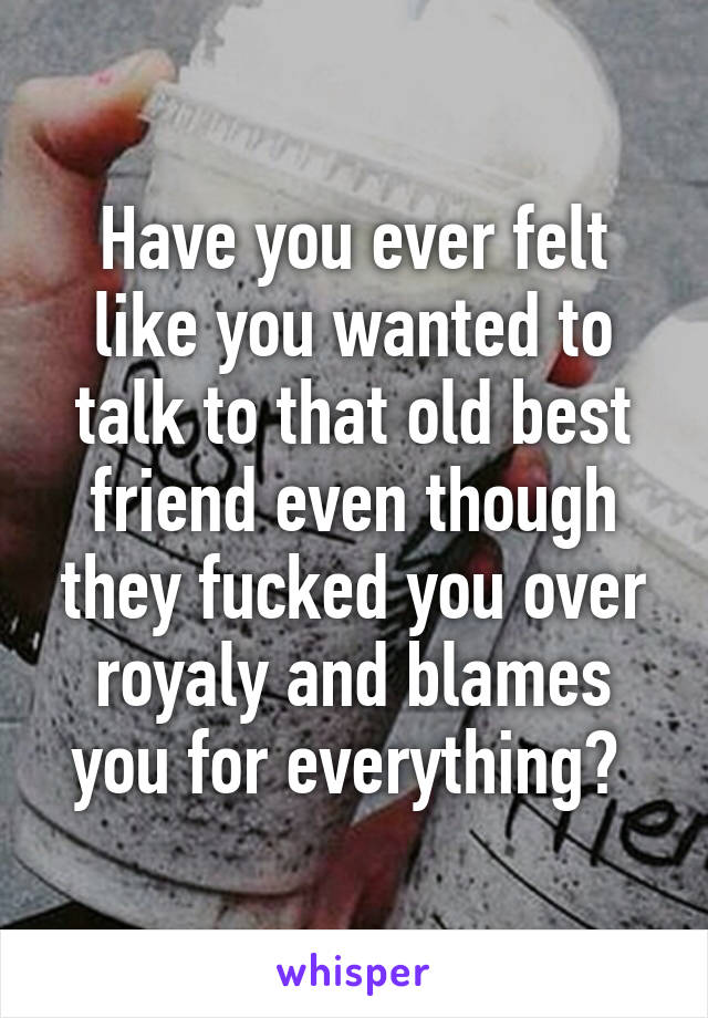 Have you ever felt like you wanted to talk to that old best friend even though they fucked you over royaly and blames you for everything? 