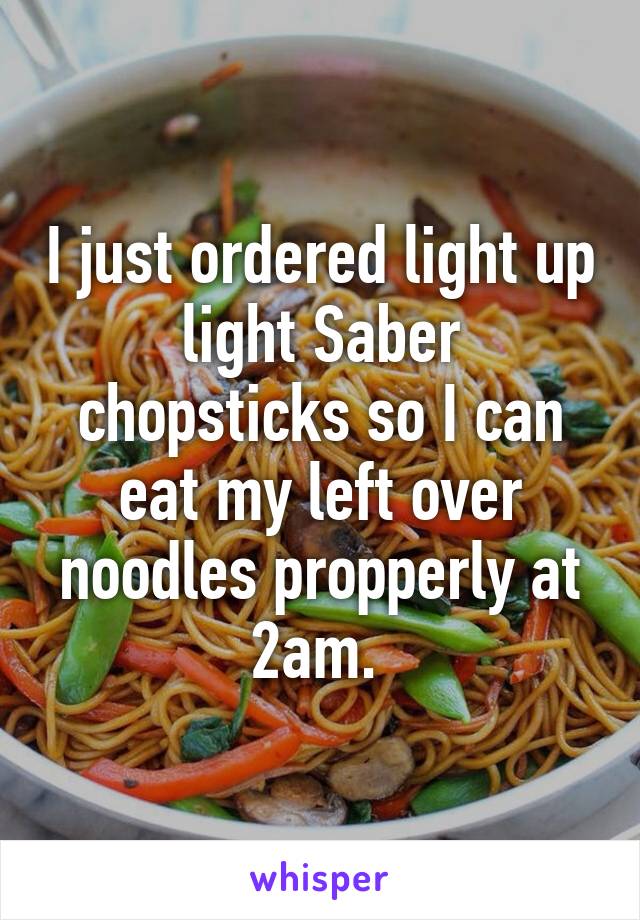 I just ordered light up light Saber chopsticks so I can eat my left over noodles propperly at 2am. 