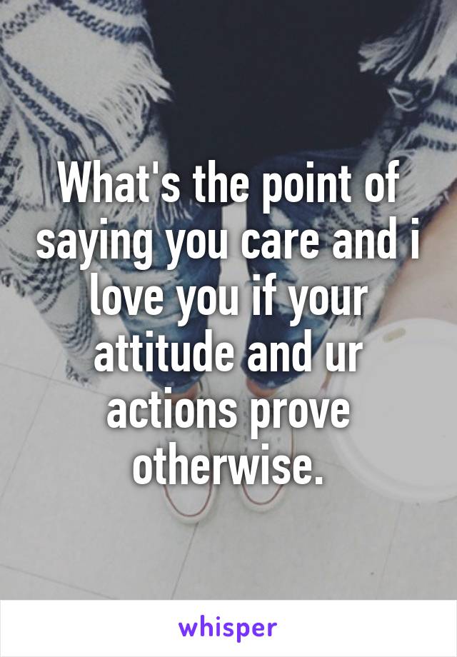 What's the point of saying you care and i love you if your attitude and ur actions prove otherwise.