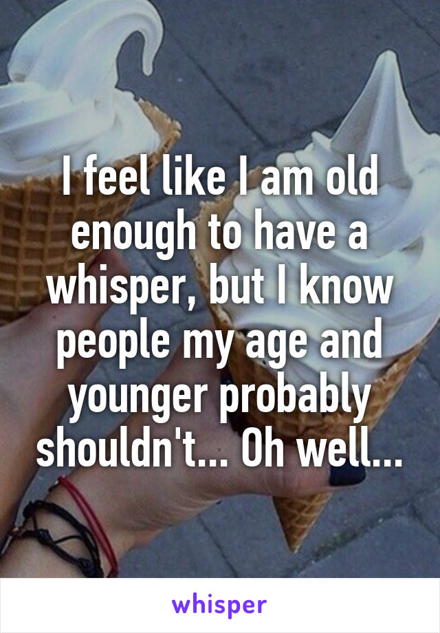 I feel like I am old enough to have a whisper, but I know people my age and younger probably shouldn't... Oh well...