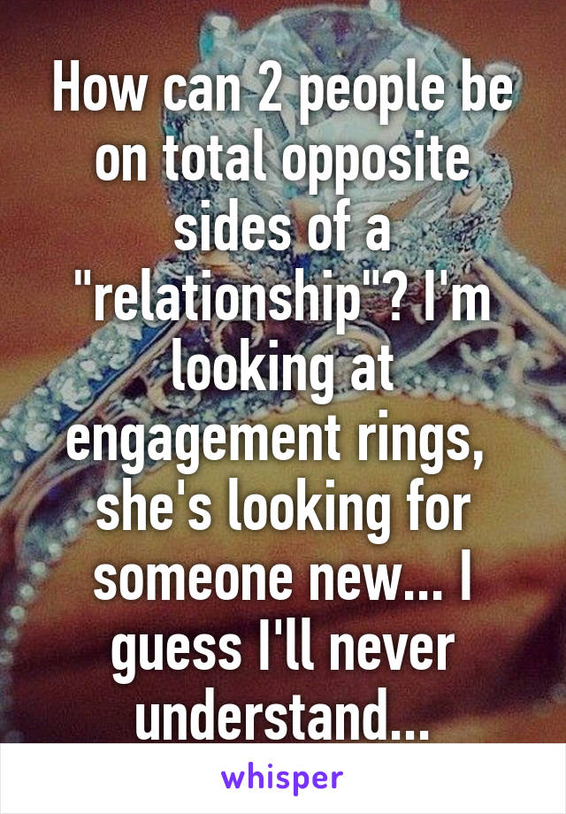 How can 2 people be on total opposite sides of a "relationship"? I'm looking at engagement rings,  she's looking for someone new... I guess I'll never understand...