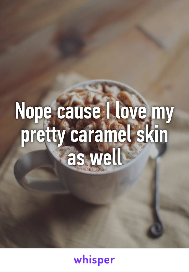 Nope cause I love my pretty caramel skin as well