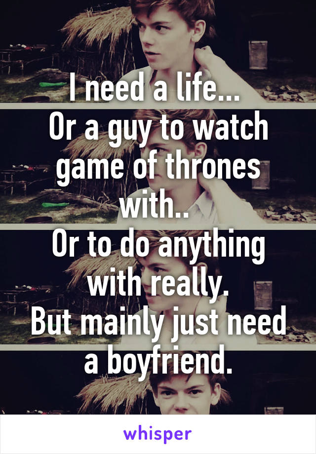 I need a life... 
Or a guy to watch game of thrones with.. 
Or to do anything with really.
But mainly just need a boyfriend.