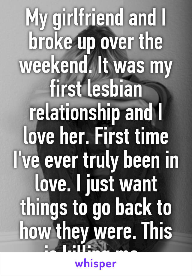 My girlfriend and I broke up over the weekend. It was my first lesbian relationship and I love her. First time I've ever truly been in love. I just want things to go back to how they were. This is killing me. 