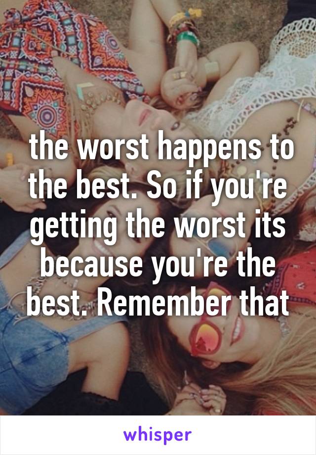  the worst happens to the best. So if you're getting the worst its because you're the best. Remember that